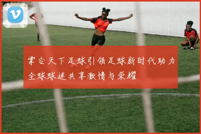 掌合天下足球引领足球新时代助力全球球迷共享激情与荣耀