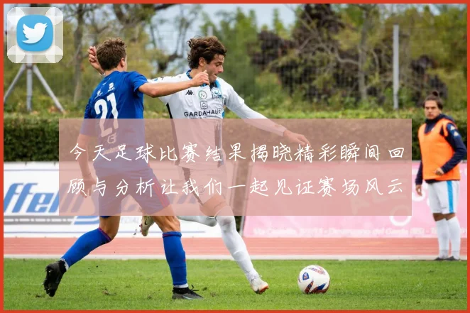 今天足球比赛结果揭晓精彩瞬间回顾与分析让我们一起见证赛场风云变幻