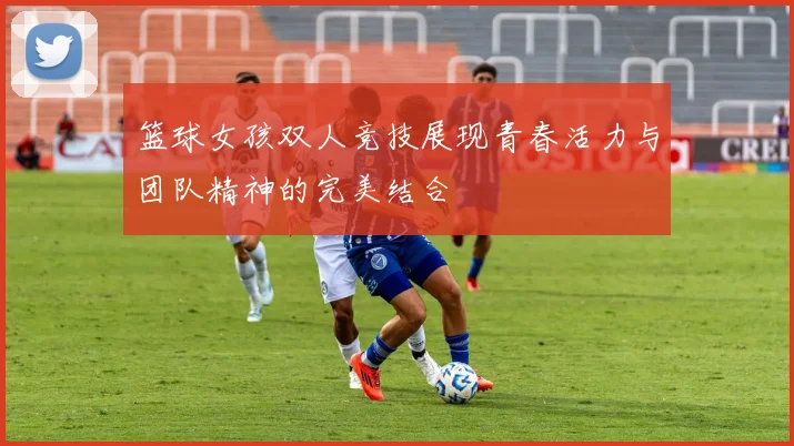 篮球女孩双人竞技展现青春活力与团队精神的完美结合