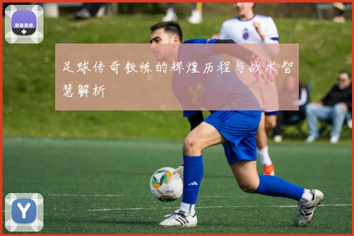 足球传奇教练的辉煌历程与战术智慧解析